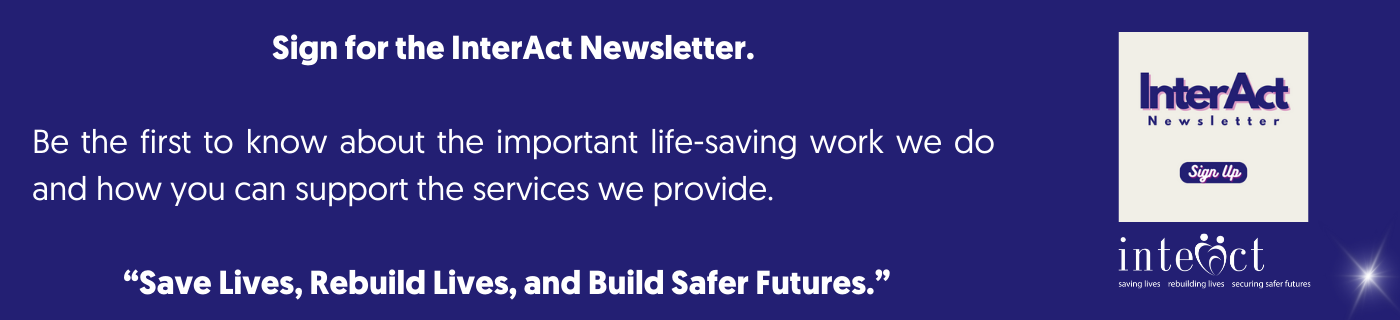 White text on purple background to sign up for the InterAct newsletter. Sign for the InterAct Newsletter. Be the first to know about the important life-saving work we do and how you can support the services we provide. “Save Lives, Rebuild Lives, and Build Safer Futures.”