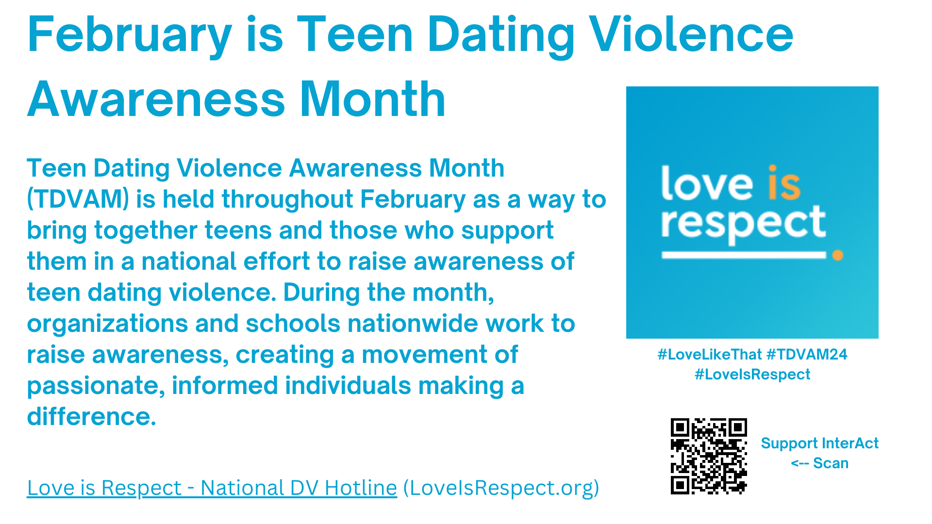 February is Teen Dating Violence Awareness Month. Teen Dating Violence Awareness Month (TDVAM) is held throughout February as a way to bring together teens and those who support them in a national effort to raise awareness of teen dating violence. During the month, organizations and schools nationwide work to raise awareness, creating a movement of passionate, informed individuals making a difference.