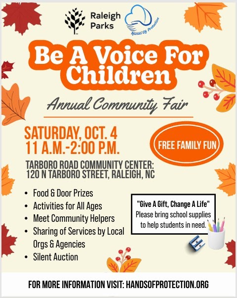 Be A Voice for children_HOP annual fair 2025 Hands of Protection & Raleigh Parks Be A Voice For Children Annual Community Fair Tarboro Road Community Center 120 N. Tarboro Rd. Raleigh, NC 27610 Saturday, Oct 4, 2025 11:00am to 2:00pm FREE! All are welcome!